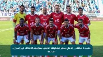 جلسات مكثفة.. الأهلي يجهز تشكيلته الأقوى لمواجهة الزمالك في المباراة القادمة